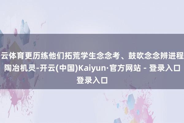 开云体育更历练他们拓荒学生念念考、鼓吹念念辨进程的陶冶机灵-开云(中国)Kaiyun·官方网站 - 登录入口