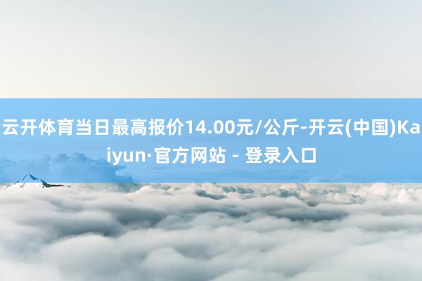 云开体育当日最高报价14.00元/公斤-开云(中国)Kaiyun·官方网站 - 登录入口