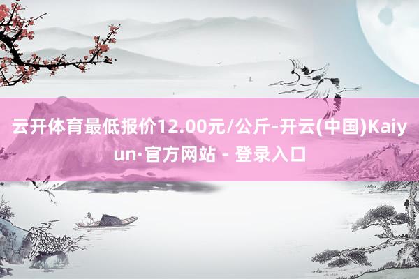云开体育最低报价12.00元/公斤-开云(中国)Kaiyun·官方网站 - 登录入口