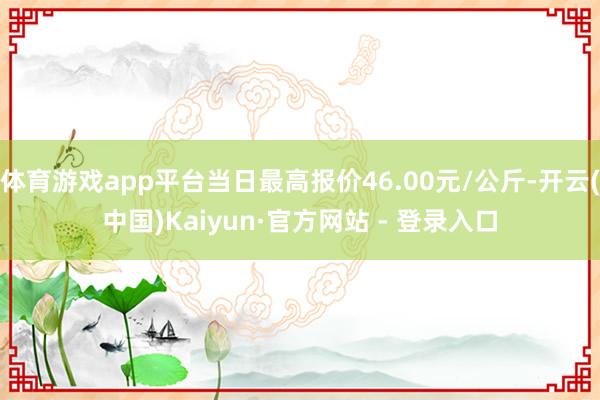 体育游戏app平台当日最高报价46.00元/公斤-开云(中国)Kaiyun·官方网站 - 登录入口