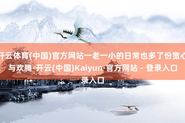开云体育(中国)官方网站一老一小的日常也多了份宽心与欢腾-开云(中国)Kaiyun·官方网站 - 登录入口