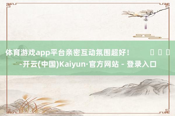 体育游戏app平台亲密互动氛围超好！        			-开云(中国)Kaiyun·官方网站 - 登录入口