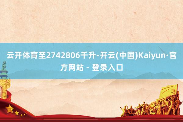 云开体育至2742806千升-开云(中国)Kaiyun·官方网站 - 登录入口