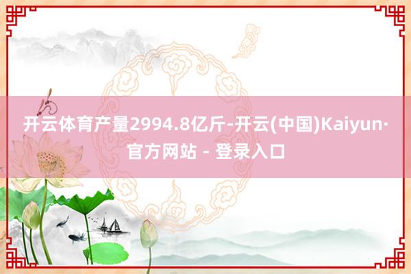 开云体育产量2994.8亿斤-开云(中国)Kaiyun·官方网站 - 登录入口