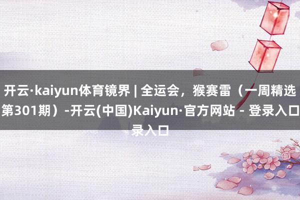 开云·kaiyun体育镜界 | 全运会，猴赛雷（一周精选第301期）-开云(中国)Kaiyun·官方网站 - 登录入口