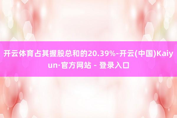 开云体育占其握股总和的20.39%-开云(中国)Kaiyun·官方网站 - 登录入口