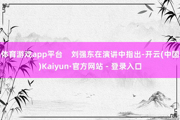 体育游戏app平台 刘强东在演讲中指出-开云(中国)Kaiyun·官方网站 - 登录入口