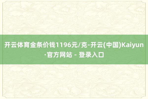 开云体育金条价钱1196元/克-开云(中国)Kaiyun·官方网站 - 登录入口