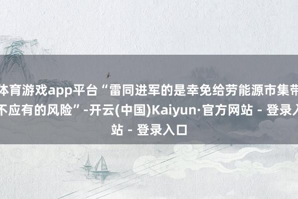 体育游戏app平台“雷同进军的是幸免给劳能源市集带来不应有的风险”-开云(中国)Kaiyun·官方网站 - 登录入口