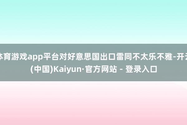 体育游戏app平台对好意思国出口雷同不太乐不雅-开云(中国)Kaiyun·官方网站 - 登录入口