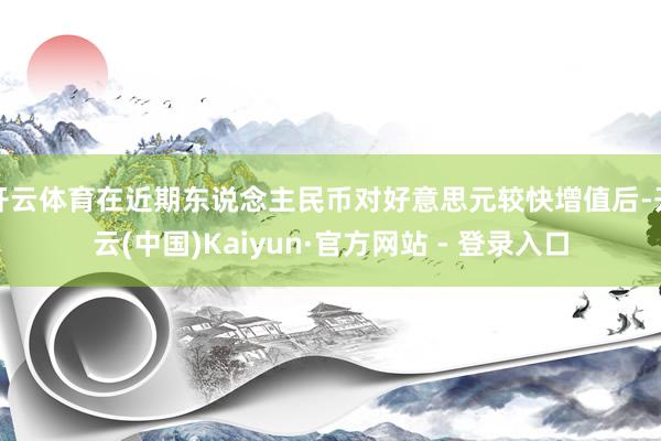开云体育在近期东说念主民币对好意思元较快增值后-开云(中国)Kaiyun·官方网站 - 登录入口