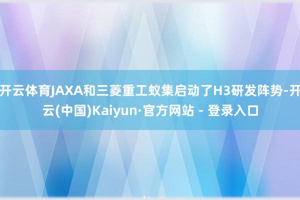 开云体育JAXA和三菱重工蚁集启动了H3研发阵势-开云(中国)Kaiyun·官方网站 - 登录入口