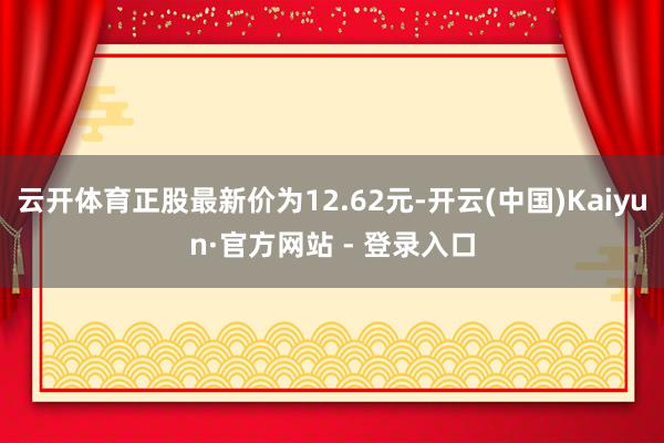 云开体育正股最新价为12.62元-开云(中国)Kaiyun·官方网站 - 登录入口