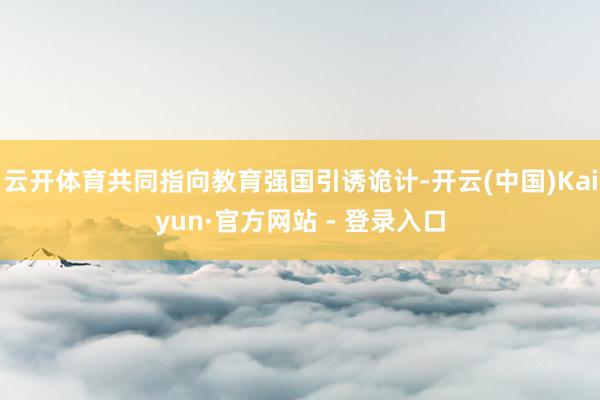 云开体育共同指向教育强国引诱诡计-开云(中国)Kaiyun·官方网站 - 登录入口