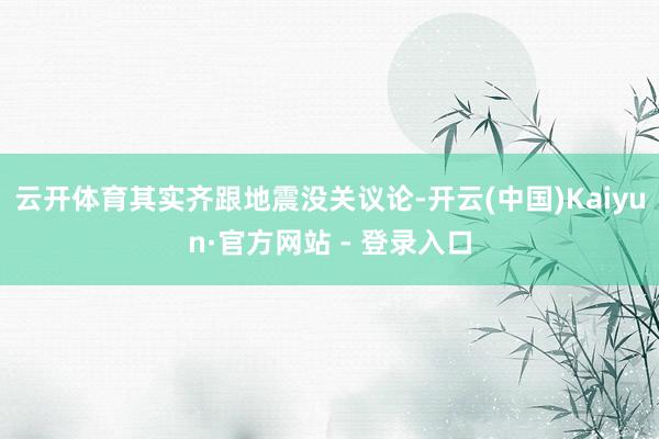 云开体育其实齐跟地震没关议论-开云(中国)Kaiyun·官方网站 - 登录入口