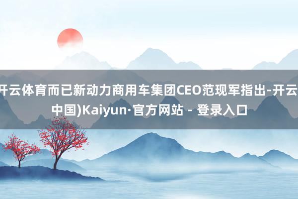 开云体育而已新动力商用车集团CEO范现军指出-开云(中国)Kaiyun·官方网站 - 登录入口
