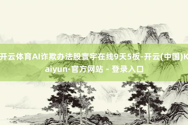 开云体育AI诈欺办法股寰宇在线9天5板-开云(中国)Kaiyun·官方网站 - 登录入口