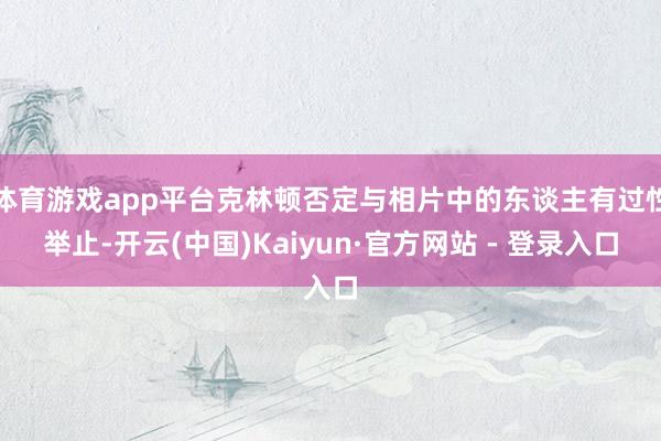 体育游戏app平台克林顿否定与相片中的东谈主有过性举止-开云(中国)Kaiyun·官方网站 - 登录入口